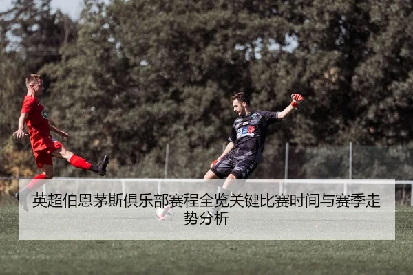 英超伯恩茅斯俱乐部赛程全览关键比赛时间与赛季走势分析