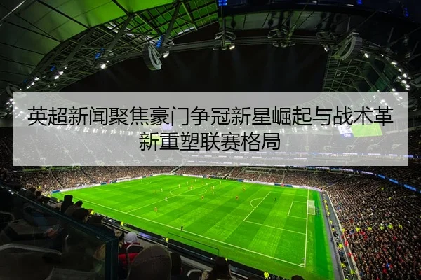 英超新闻聚焦豪门争冠新星崛起与战术革新重塑联赛格局