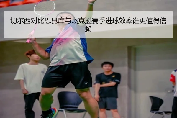 切尔西对比恩昆库与杰克逊赛季进球效率谁更值得信赖
